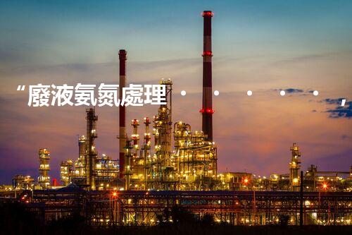 “廢液氨氮處理，綠色環(huán)保新篇章”